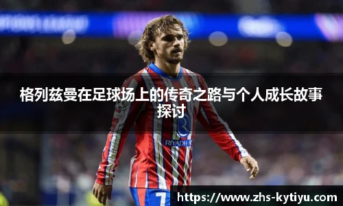 格列兹曼在足球场上的传奇之路与个人成长故事探讨