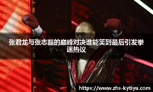 张君龙与张志磊的巅峰对决谁能笑到最后引发拳迷热议